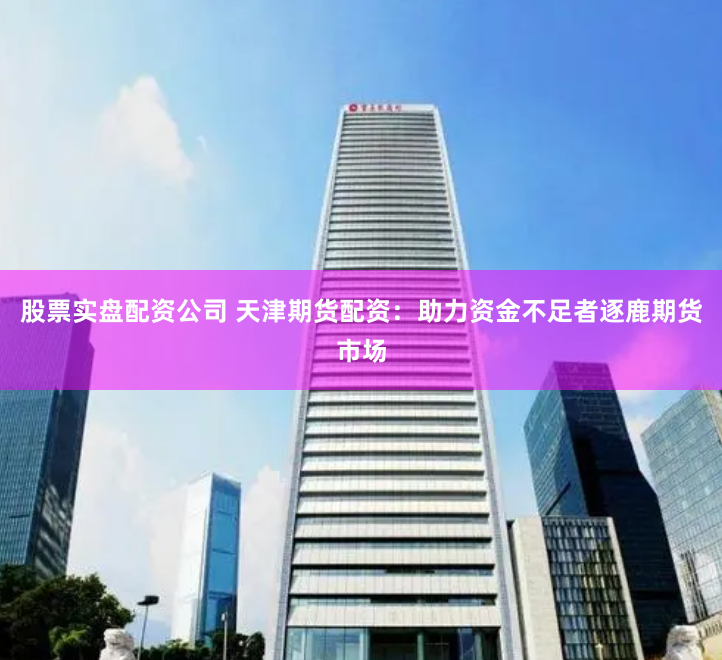 股票实盘配资公司 天津期货配资：助力资金不足者逐鹿期货市场