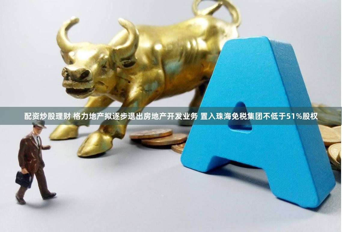 配资炒股理财 格力地产拟逐步退出房地产开发业务 置入珠海免税集团不低于51%股权