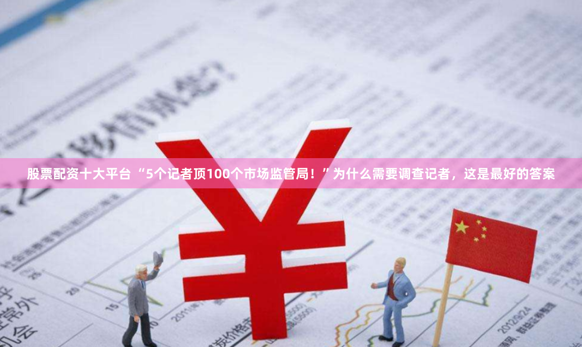 股票配资十大平台 “5个记者顶100个市场监管局！”为什么需要调查记者，这是最好的答案