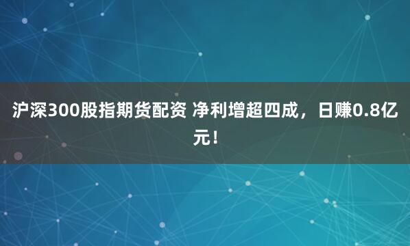 沪深300股指期货配资 净利增超四成，日赚0.8亿元！