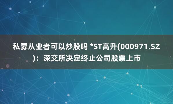 私募从业者可以炒股吗 *ST高升(000971.SZ)：深交所决定终止公司股票上市