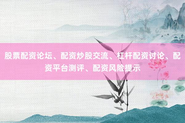 股票配资论坛、配资炒股交流、杠杆配资讨论、配资平台测评、配资风险提示