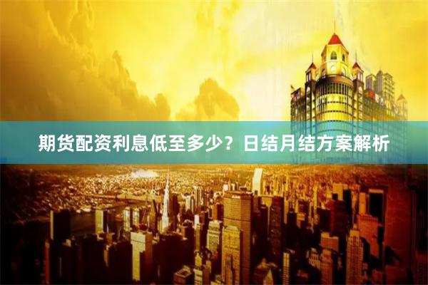 期货配资利息低至多少？日结月结方案解析